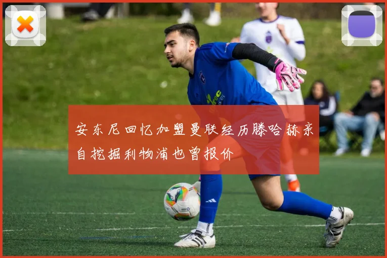 安东尼回忆加盟曼联经历滕哈赫亲自挖掘利物浦也曾报价