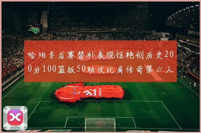 哈珀季后赛替补表现惊艳创历史200分100篮板50助攻比肩传奇第六人