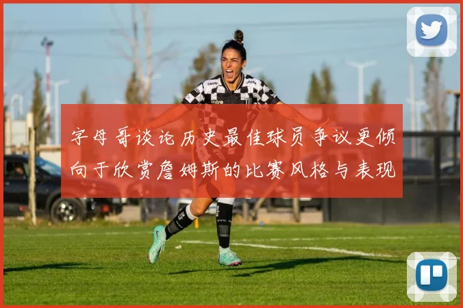 字母哥谈论历史最佳球员争议更倾向于欣赏詹姆斯的比赛风格与表现