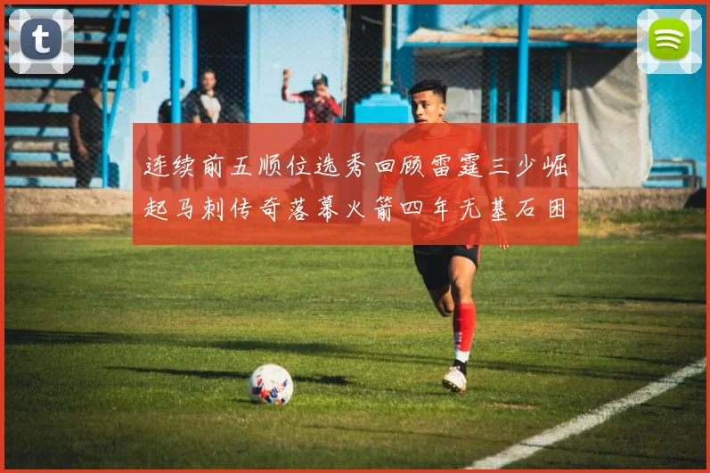 连续前五顺位选秀回顾雷霆三少崛起马刺传奇落幕火箭四年无基石困境