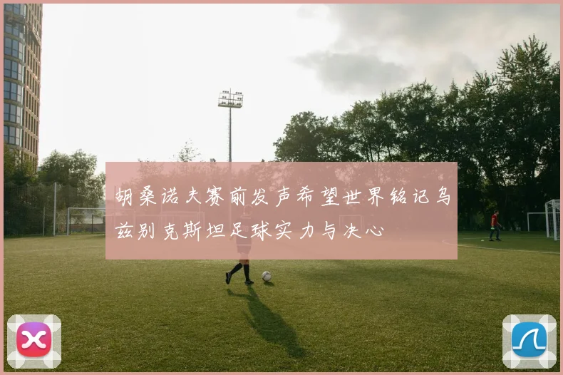 胡桑诺夫赛前发声希望世界铭记乌兹别克斯坦足球实力与决心