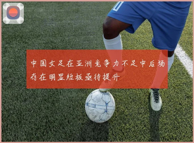 中国女足在亚洲竞争力不足中后场存在明显短板亟待提升
