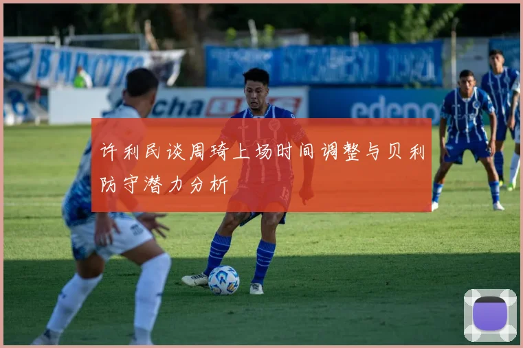 许利民谈周琦上场时间调整与贝利防守潜力分析