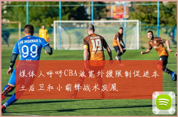 媒体人呼吁CBA放宽外援限制促进本土后卫和小前锋战术发展