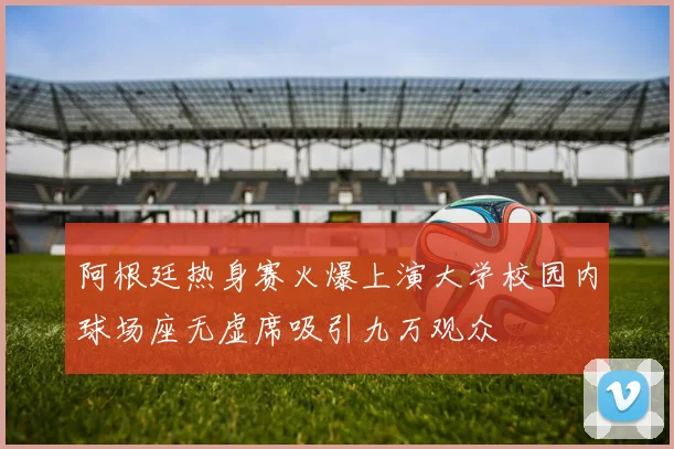 阿根廷热身赛火爆上演大学校园内球场座无虚席吸引九万观众