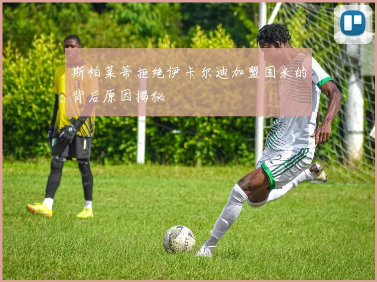 斯帕莱蒂拒绝伊卡尔迪加盟国米的背后原因揭秘