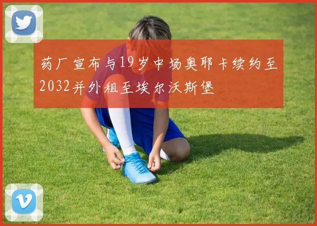 药厂宣布与19岁中场奥耶卡续约至2032并外租至埃尔沃斯堡