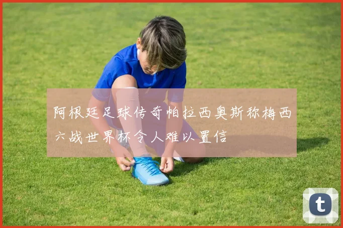 阿根廷足球传奇帕拉西奥斯称梅西六战世界杯令人难以置信