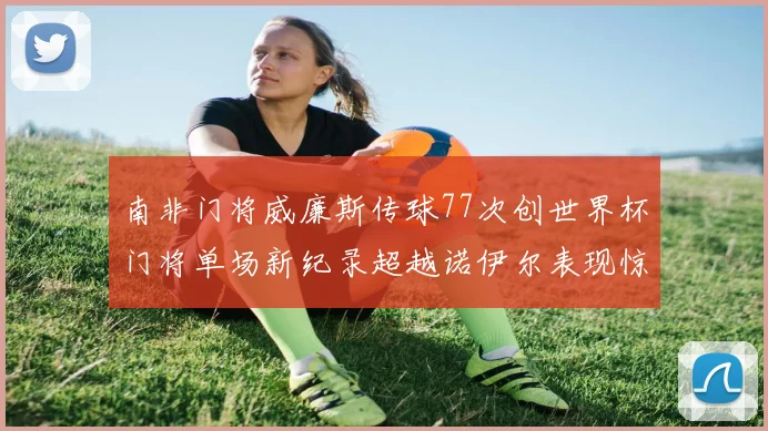 南非门将威廉斯传球77次创世界杯门将单场新纪录超越诺伊尔表现惊艳