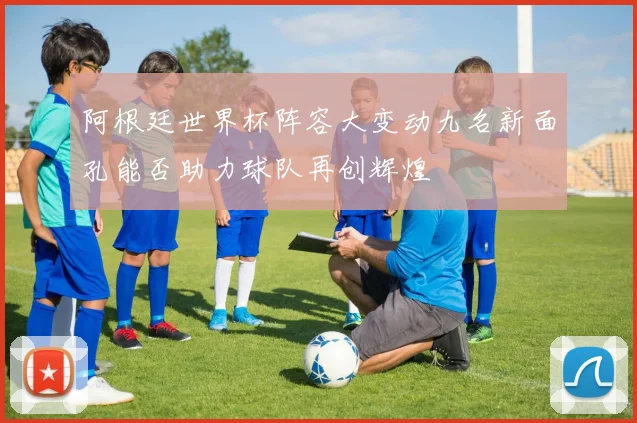 阿根廷世界杯阵容大变动九名新面孔能否助力球队再创辉煌