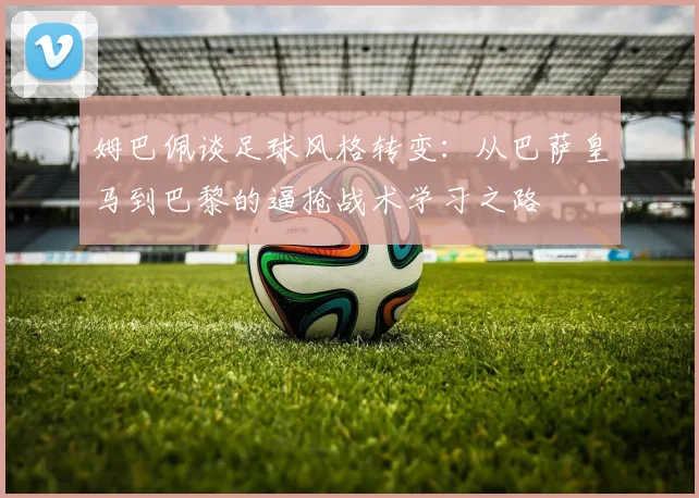 姆巴佩谈足球风格转变：从巴萨皇马到巴黎的逼抢战术学习之路