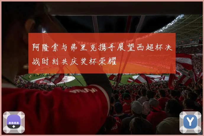阿隆索与弗里克携手展望西超杯决战时刻共庆奖杯荣耀