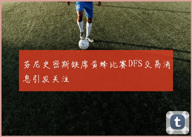 芬尼史密斯缺席黄蜂比赛DFS交易消息引发关注