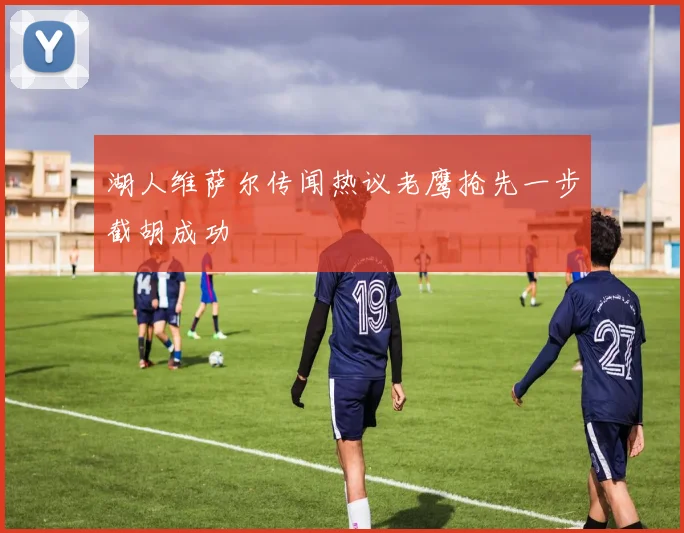 湖人维萨尔传闻热议老鹰抢先一步截胡成功