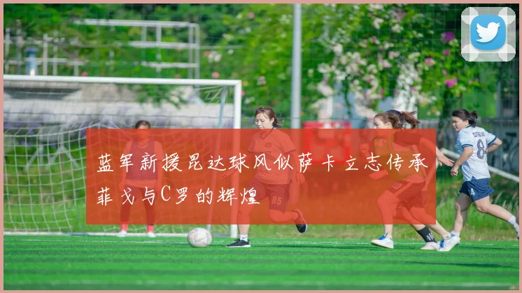 蓝军新援昆达球风似萨卡立志传承菲戈与C罗的辉煌