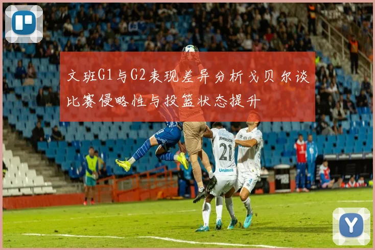 文班G1与G2表现差异分析戈贝尔谈比赛侵略性与投篮状态提升