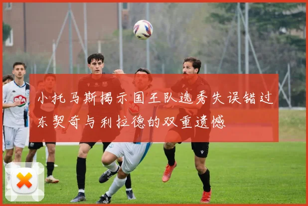 小托马斯揭示国王队选秀失误错过东契奇与利拉德的双重遗憾