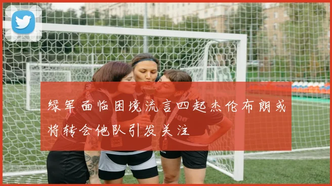 绿军面临困境流言四起杰伦布朗或将转会他队引发关注