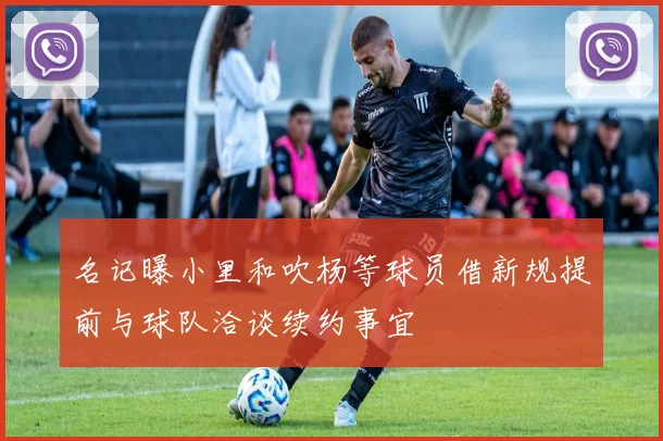 名记曝小里和吹杨等球员借新规提前与球队洽谈续约事宜