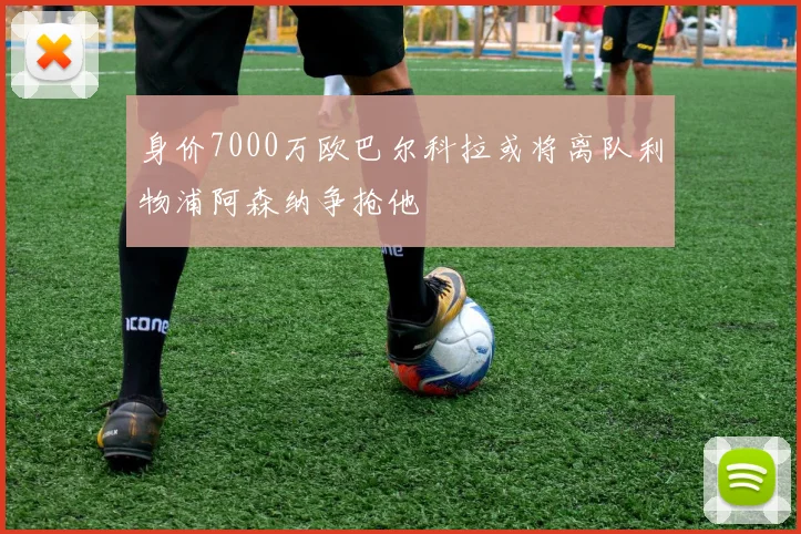 身价7000万欧巴尔科拉或将离队利物浦阿森纳争抢他