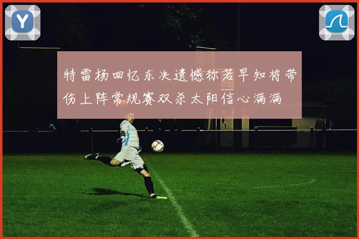 特雷杨回忆东决遗憾称若早知将带伤上阵常规赛双杀太阳信心满满