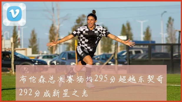 布伦森总决赛场均295分超越东契奇292分成新星之光