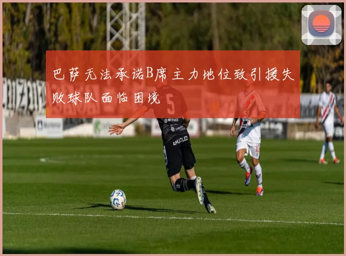 巴萨无法承诺B席主力地位致引援失败球队面临困境