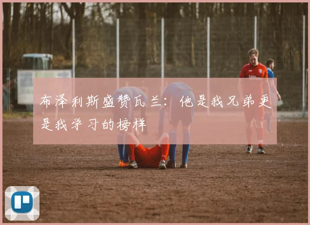 布泽利斯盛赞瓦兰：他是我兄弟更是我学习的榜样