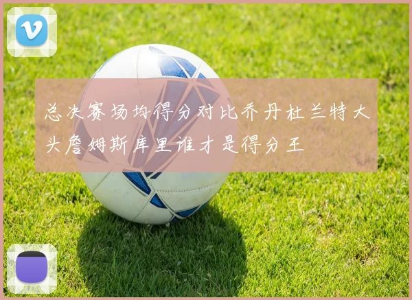 总决赛场均得分对比乔丹杜兰特大头詹姆斯库里谁才是得分王