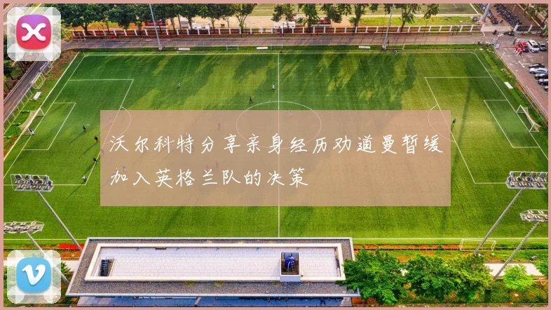 沃尔科特分享亲身经历劝道曼暂缓加入英格兰队的决策