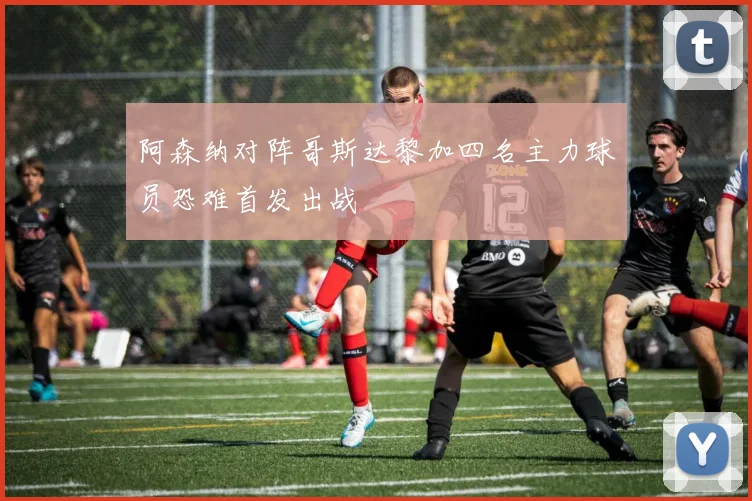 阿森纳对阵哥斯达黎加四名主力球员恐难首发出战