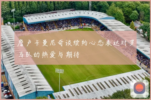 詹卢卡曼尼奇谈续约心态表达对罗马队的热爱与期待